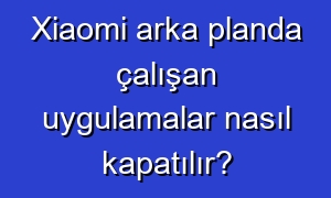 Xiaomi arka planda çalışan uygulamalar nasıl kapatılır?