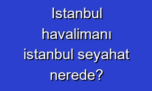 Istanbul havalimanı istanbul seyahat nerede?