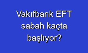 Vakıfbank EFT sabah kaçta başlıyor?